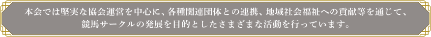 本会では堅実な協会運営を中心に、各種関連団体との連携、地域社会福祉への貢献等を通じて、競馬サークルの発展を目的としたさまざまな活動を行っています。